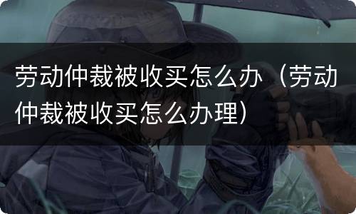 劳动仲裁被收买怎么办（劳动仲裁被收买怎么办理）