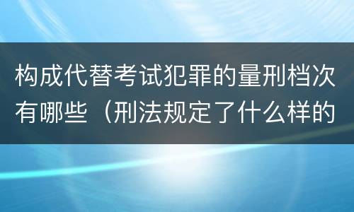 构成代替考试犯罪的量刑档次有哪些（刑法规定了什么样的是犯罪对于犯罪应该给予什么样的）