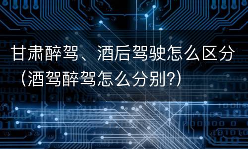 甘肃醉驾、酒后驾驶怎么区分（酒驾醉驾怎么分别?）
