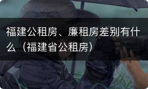 福建公租房、廉租房差别有什么（福建省公租房）