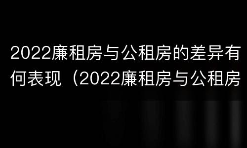 2022廉租房与公租房的差异有何表现（2022廉租房与公租房的差异有何表现和影响）