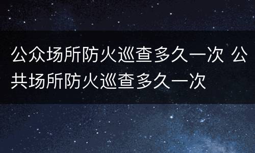 公众场所防火巡查多久一次 公共场所防火巡查多久一次