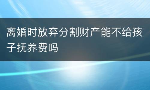离婚时放弃分割财产能不给孩子抚养费吗