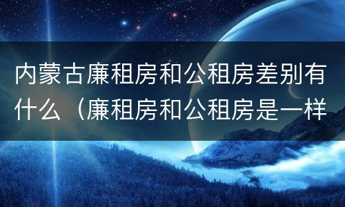 内蒙古廉租房和公租房差别有什么（廉租房和公租房是一样的吗）