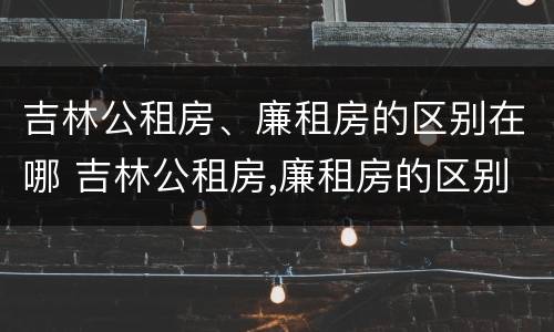 吉林公租房、廉租房的区别在哪 吉林公租房,廉租房的区别在哪儿