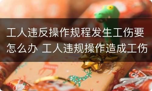 工人违反操作规程发生工伤要怎么办 工人违规操作造成工伤需要承担责任吗
