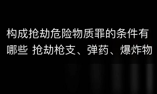 构成抢劫危险物质罪的条件有哪些 抢劫枪支、弹药、爆炸物、危险物质罪