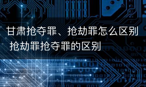 甘肃抢夺罪、抢劫罪怎么区别 抢劫罪抢夺罪的区别
