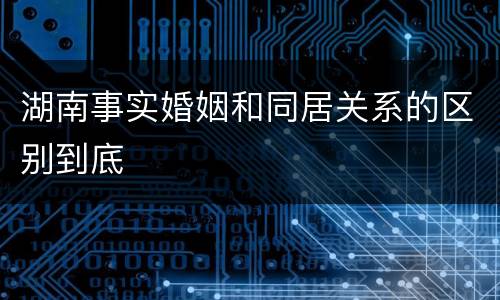 湖南事实婚姻和同居关系的区别到底