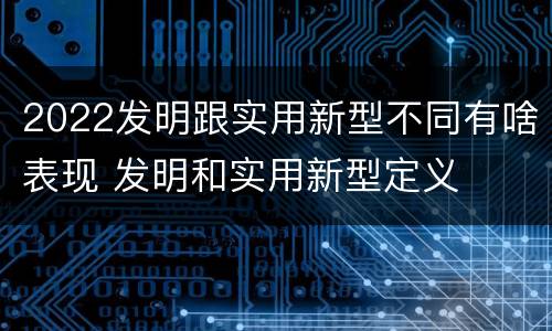 2022发明跟实用新型不同有啥表现 发明和实用新型定义