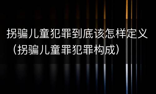 拐骗儿童犯罪到底该怎样定义（拐骗儿童罪犯罪构成）