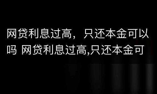 网贷利息过高，只还本金可以吗 网贷利息过高,只还本金可以吗