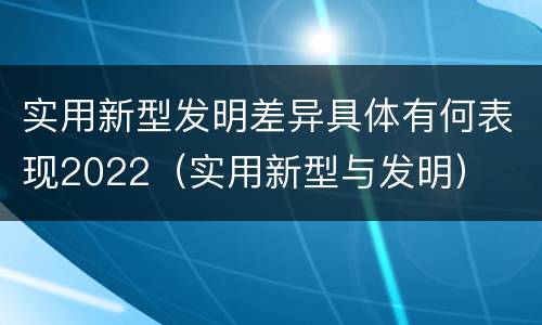 实用新型发明差异具体有何表现2022（实用新型与发明）