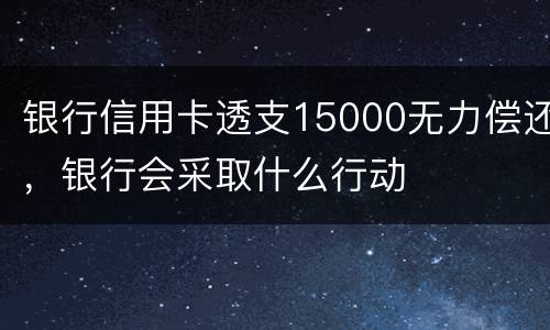 银行信用卡透支15000无力偿还，银行会采取什么行动
