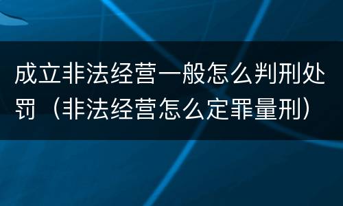 成立非法经营一般怎么判刑处罚（非法经营怎么定罪量刑）