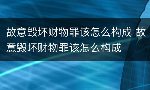 故意毁坏财物罪该怎么构成 故意毁坏财物罪该怎么构成