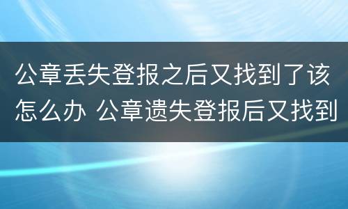 公章丢失登报之后又找到了该怎么办 公章遗失登报后又找到了怎么办