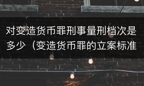 对变造货币罪刑事量刑档次是多少（变造货币罪的立案标准）