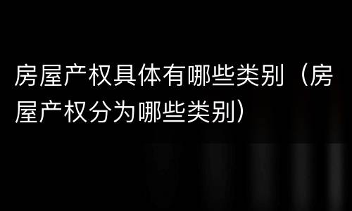 房屋产权具体有哪些类别（房屋产权分为哪些类别）