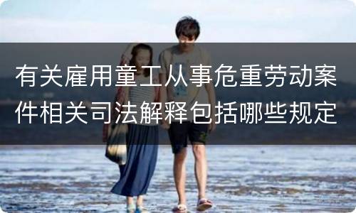 有关雇用童工从事危重劳动案件相关司法解释包括哪些规定