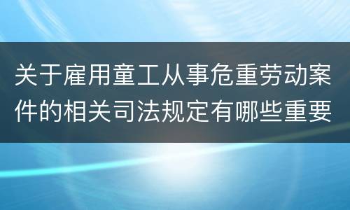 关于雇用童工从事危重劳动案件的相关司法规定有哪些重要内容