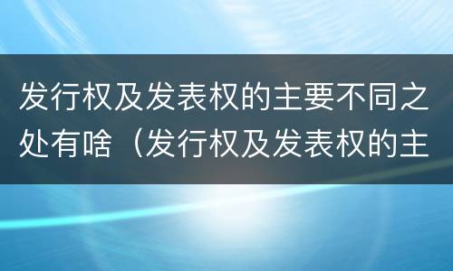发行权及发表权的主要不同之处有啥（发行权及发表权的主要不同之处有啥特点）