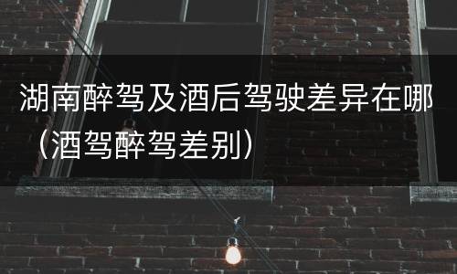 湖南醉驾及酒后驾驶差异在哪（酒驾醉驾差别）