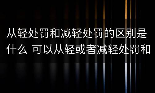 从轻处罚和减轻处罚的区别是什么 可以从轻或者减轻处罚和应当从轻或者减轻处罚的区别