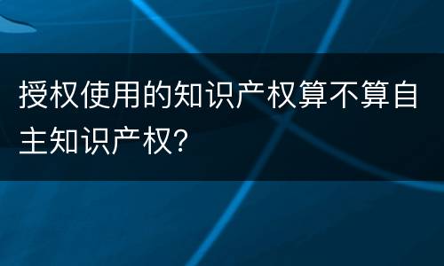 授权使用的知识产权算不算自主知识产权？