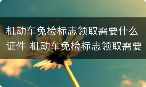 机动车免检标志领取需要什么证件 机动车免检标志领取需要什么证件呢