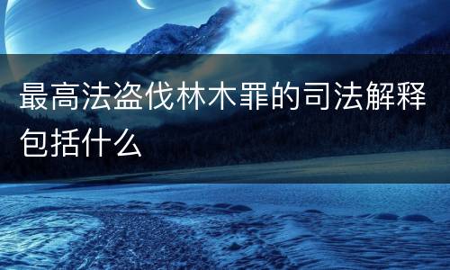 最高法盗伐林木罪的司法解释包括什么