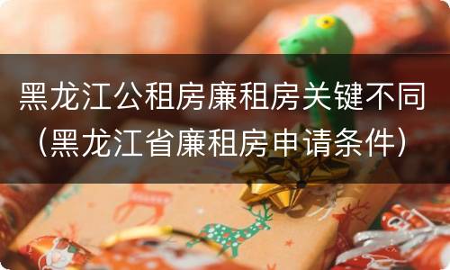 黑龙江公租房廉租房关键不同（黑龙江省廉租房申请条件）