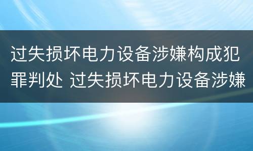 过失损坏电力设备涉嫌构成犯罪判处 过失损坏电力设备涉嫌构成犯罪判处几年
