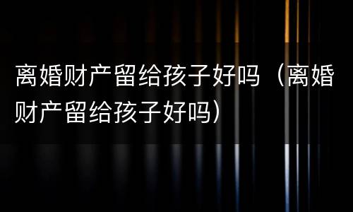 离婚财产留给孩子好吗（离婚财产留给孩子好吗）