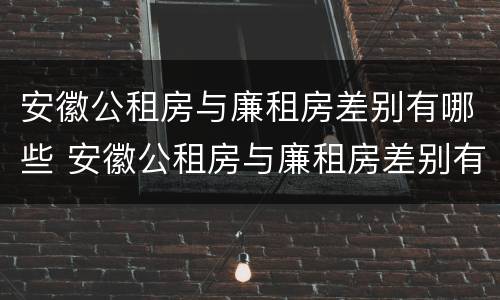 安徽公租房与廉租房差别有哪些 安徽公租房与廉租房差别有哪些原因