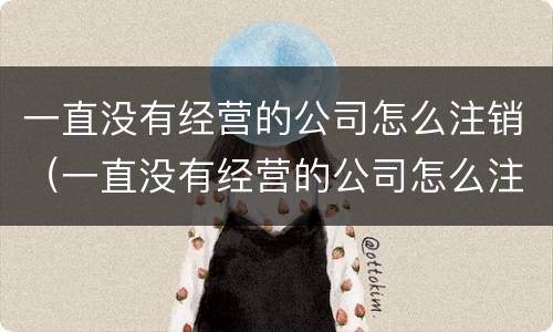 一直没有经营的公司怎么注销（一直没有经营的公司怎么注销啊）