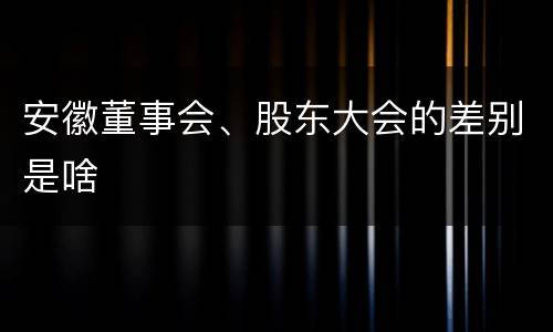 安徽董事会、股东大会的差别是啥