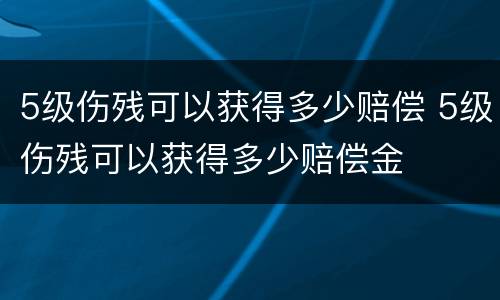 5级伤残可以获得多少赔偿 5级伤残可以获得多少赔偿金