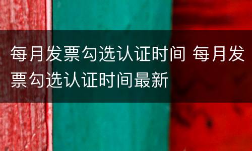 每月发票勾选认证时间 每月发票勾选认证时间最新