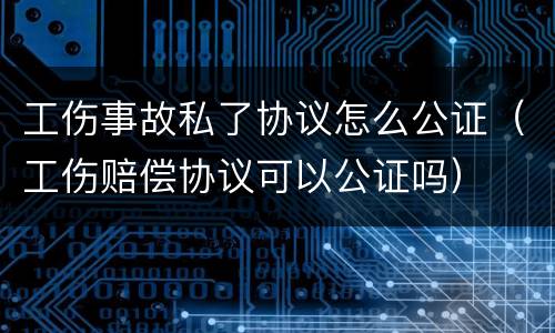 工伤事故私了协议怎么公证（工伤赔偿协议可以公证吗）