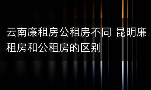 云南廉租房公租房不同 昆明廉租房和公租房的区别