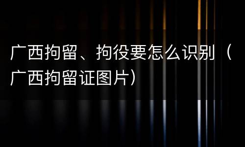 广西拘留、拘役要怎么识别（广西拘留证图片）