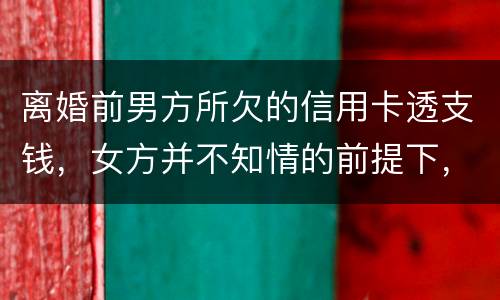 离婚前男方所欠的信用卡透支钱，女方并不知情的前提下，离婚后，女方用承担吗