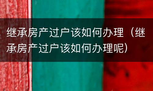 继承房产过户该如何办理（继承房产过户该如何办理呢）