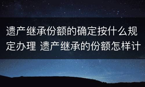 遗产继承份额的确定按什么规定办理 遗产继承的份额怎样计算