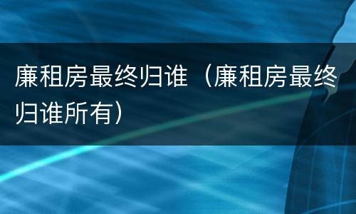 廉租房最终归谁（廉租房最终归谁所有）