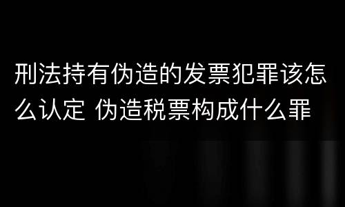 刑法持有伪造的发票犯罪该怎么认定 伪造税票构成什么罪