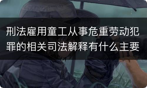 刑法雇用童工从事危重劳动犯罪的相关司法解释有什么主要内容