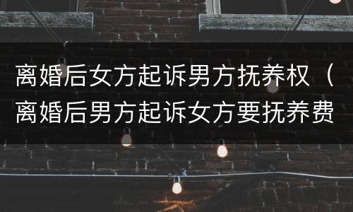 离婚后女方起诉男方抚养权（离婚后男方起诉女方要抚养费）