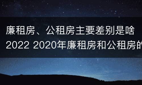 廉租房、公租房主要差别是啥2022 2020年廉租房和公租房的区别